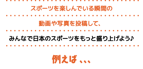 スポーツを楽しんでいる瞬間の動画や写真を投稿して、みんなで日本のスポーツをもっと盛り上げよう♪