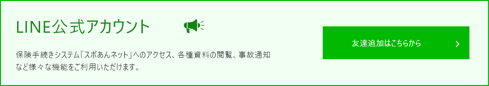 LINE公式アカウント 保険手続きシステム「スポあんネット」へアクセス、各種資料の閲覧、事故通知など様々な機能をご利用いただけます。友達追加はこちらから